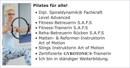 Pilates für alle! •	Dipl. Spiraldynamik® Fachkraft Level Advanced •	Fitness-Betreuerin S.A.F.S •	Fitness-Trainerin S.A.F.S •	Reha-Betreuerin Rücken S.A.F.S •	Matten- & Reformer-InstruktorinArt of Motion •	Slings Instruktorin Art of Motion •	Zertifizierte GYROTONIC®-Trainerin •	Ich bin in ständiger Weiterbildung.