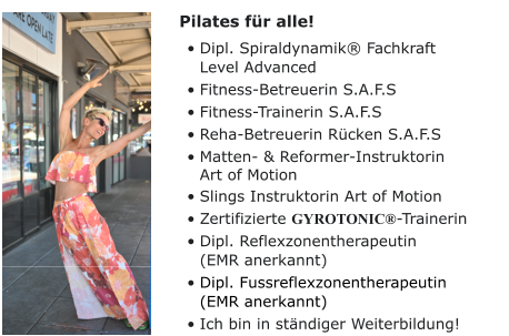 Pilates für alle! •	Dipl. Spiraldynamik® Fachkraft Level Advanced •	Fitness-Betreuerin S.A.F.S •	Fitness-Trainerin S.A.F.S •	Reha-Betreuerin Rücken S.A.F.S •	Matten- & Reformer-InstruktorinArt of Motion •	Slings Instruktorin Art of Motion •	Zertifizierte GYROTONIC®-Trainerin •	Dipl. Reflexzonentherapeutin(EMR anerkannt) •	Dipl. Fussreflexzonentherapeutin(EMR anerkannt) •	Ich bin in ständiger Weiterbildung!